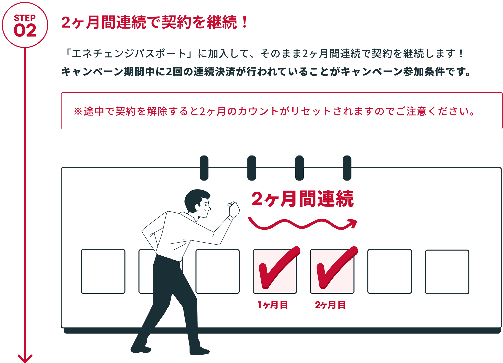 STEP02 2ヶ月間連続で契約を継続！ 「エネチェンジパスポート」に加入して、そのまま2ヶ月間連続で契約を継続します！キャンペーン期間中に2回の連続決済が行われていることがキャンペーン参加条件です。 ※途中で契約を解除すると2ヶ月のカウントがリセットされますのでご注意ください。