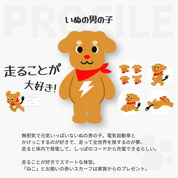 いぬの男の子 走ることが大好き！ 無邪気で元気いっぱいないぬの男の子。電気自動車とかけっこするのが好きで、走って全世界を旅するのが夢。走ると体内で発電して、しっぽのコードから充電できるらしい。走ることが好きでスマートな体型。「ねこ」とお揃いの赤いスカーフは家族からのプレゼント。