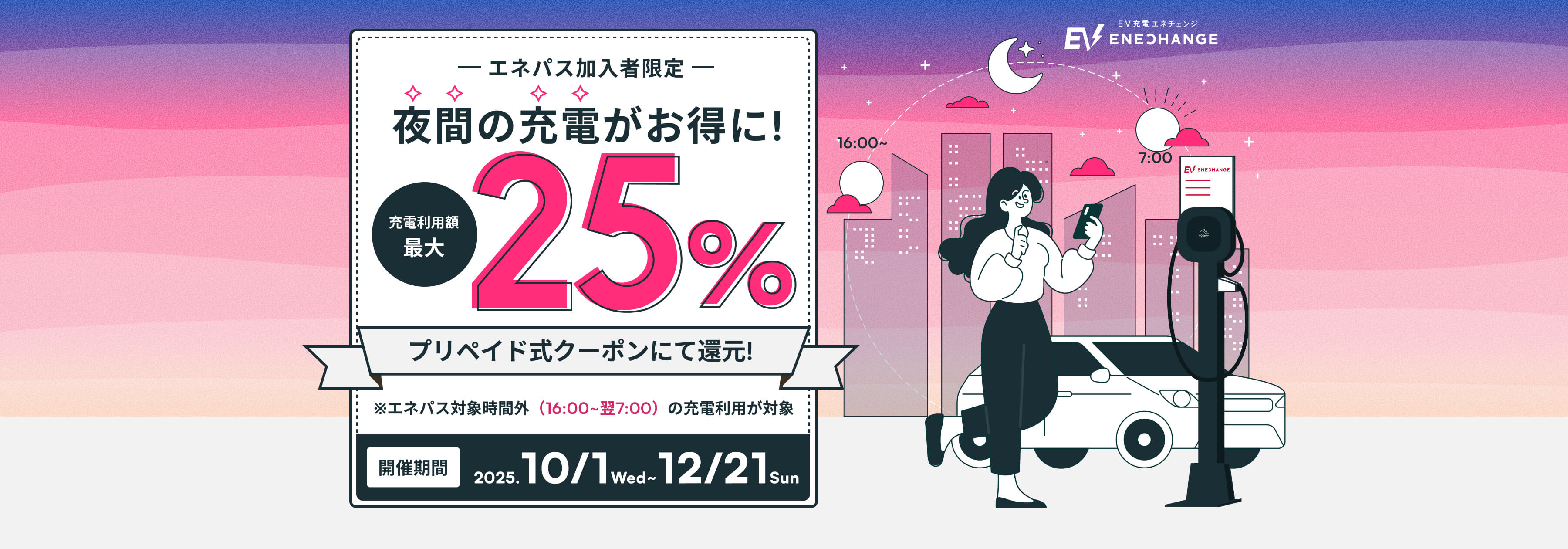 エネパス加入者限定 夜間の充電がお得に！ 充電利用額最大25% プリペイドクーポンにて還元！ ※エネパス対象時間外（16:00~翌7:00）の充電利用が対象 開催期間2025.10/1 Wed ~ 12/21 Sun