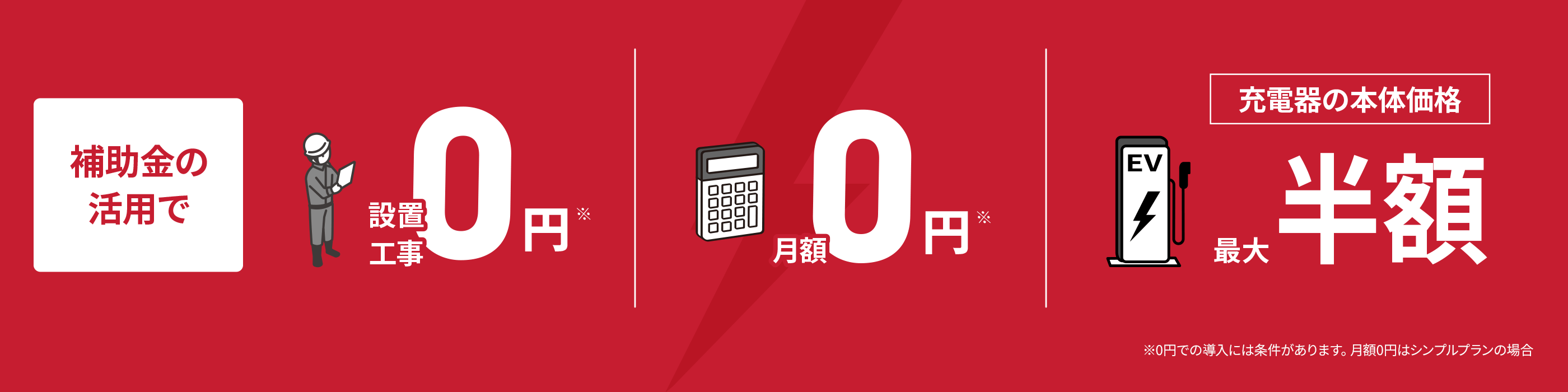 補助金の活用で設置工事0円 月額0円 充電器の本体価格最大半額 ※0円での導入には条件があります。月額0円はシンプルプランの場合