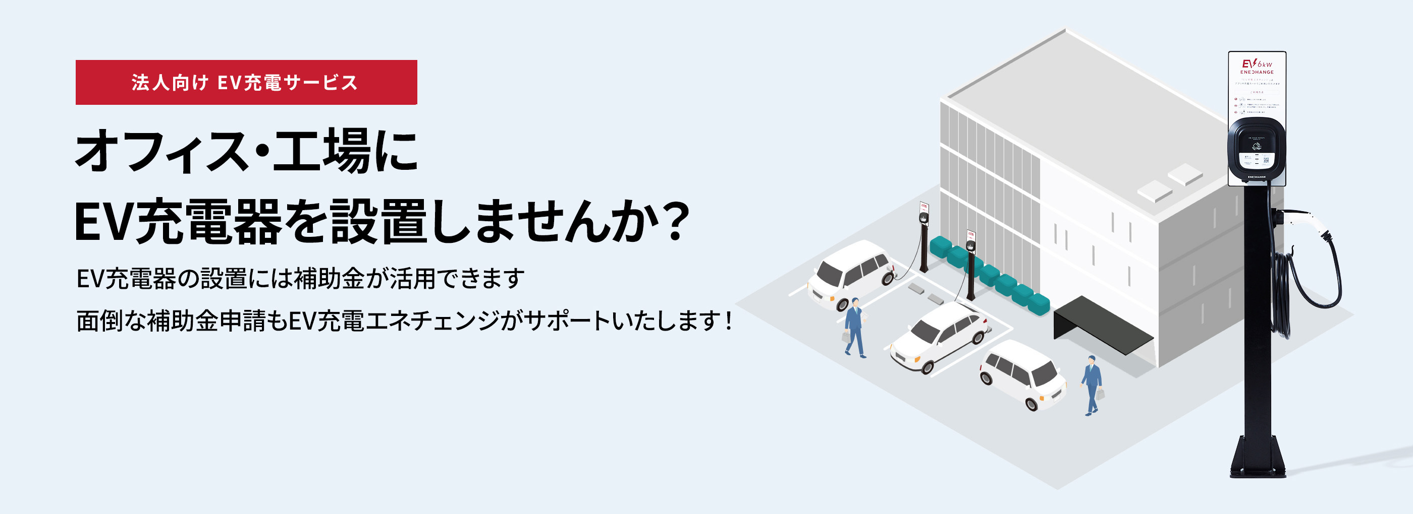 法人向けEV充電サービス オフィス・工場にEV充電器を設置しませんか? EV充電器の設置には補助金が活用できます 面倒な補助金申請もEV充電エネチェンジがサポートいたします!